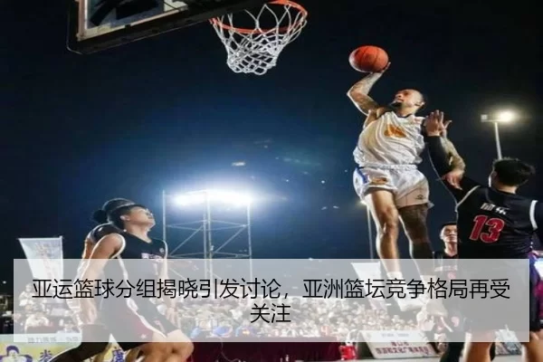 亚运篮球分组揭晓引发讨论，亚洲篮坛竞争格局再受关注